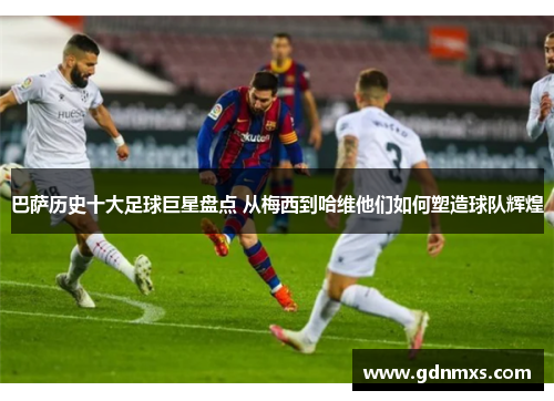 巴萨历史十大足球巨星盘点 从梅西到哈维他们如何塑造球队辉煌
