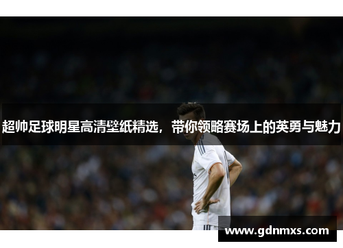 超帅足球明星高清壁纸精选，带你领略赛场上的英勇与魅力