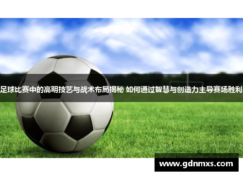 足球比赛中的高明技艺与战术布局揭秘 如何通过智慧与创造力主导赛场胜利