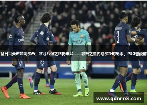 巴黎圣日耳曼逆转切尔西，欧冠八强之路仍未尽——联赛之星内马尔补时绝杀，PSG晋级前八强